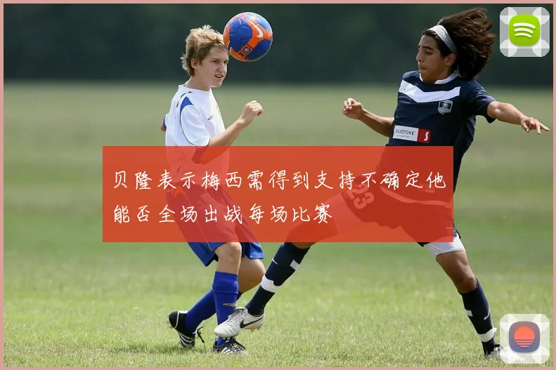 贝隆表示梅西需得到支持不确定他能否全场出战每场比赛