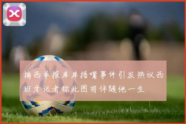 梅西举报库库捂嘴事件引发热议西班牙记者称此图将伴随他一生