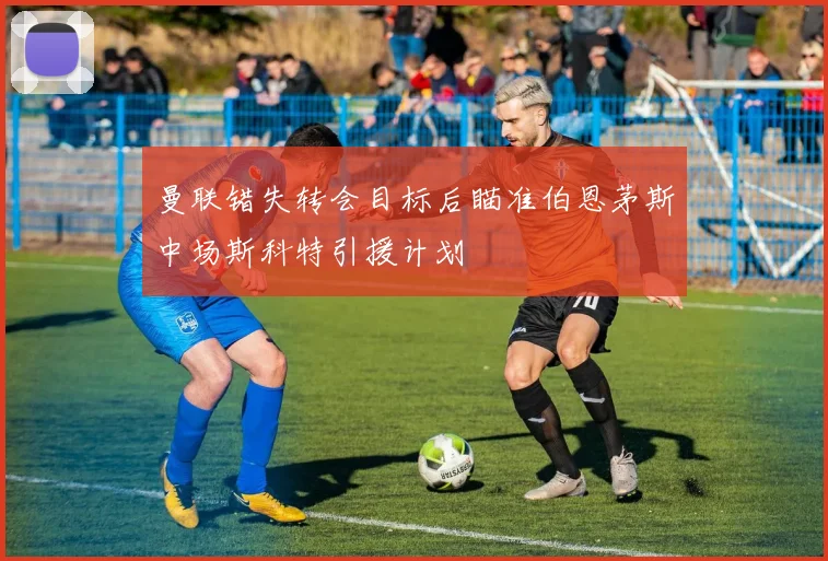 曼联错失转会目标后瞄准伯恩茅斯中场斯科特引援计划