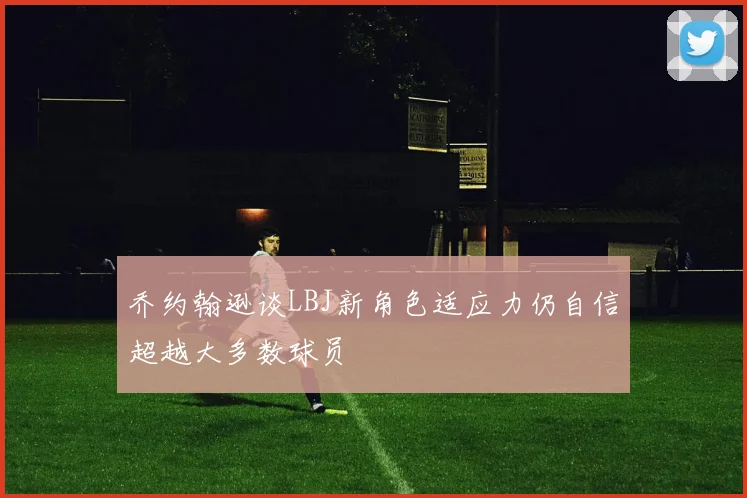 乔约翰逊谈LBJ新角色适应力仍自信超越大多数球员