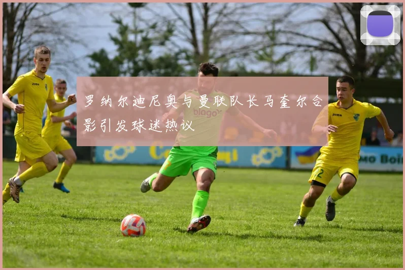 罗纳尔迪尼奥与曼联队长马奎尔合影引发球迷热议
