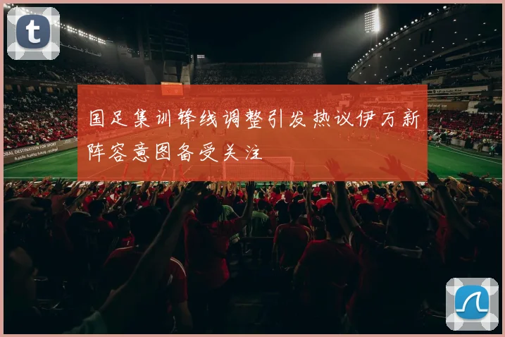 国足集训锋线调整引发热议伊万新阵容意图备受关注
