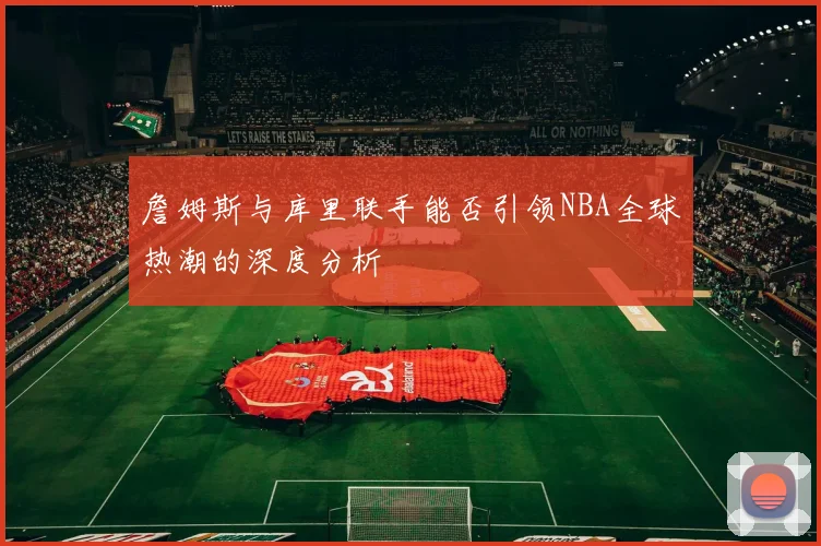 詹姆斯与库里联手能否引领NBA全球热潮的深度分析