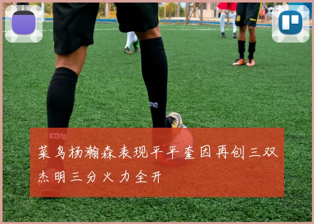 菜鸟杨瀚森表现平平奎因再创三双杰明三分火力全开