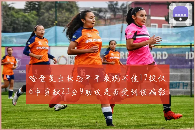 哈登复出状态平平表现不佳17投仅6中贡献23分9助攻是否受到伤病影响