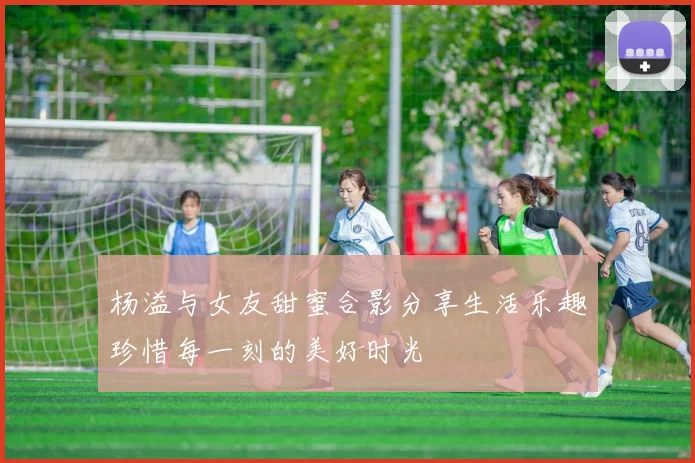 杨溢与女友甜蜜合影分享生活乐趣珍惜每一刻的美好时光