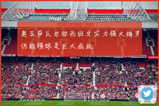奥亚萨瓦尔称西班牙实力强大梅罗仍能踢球是巨大成就