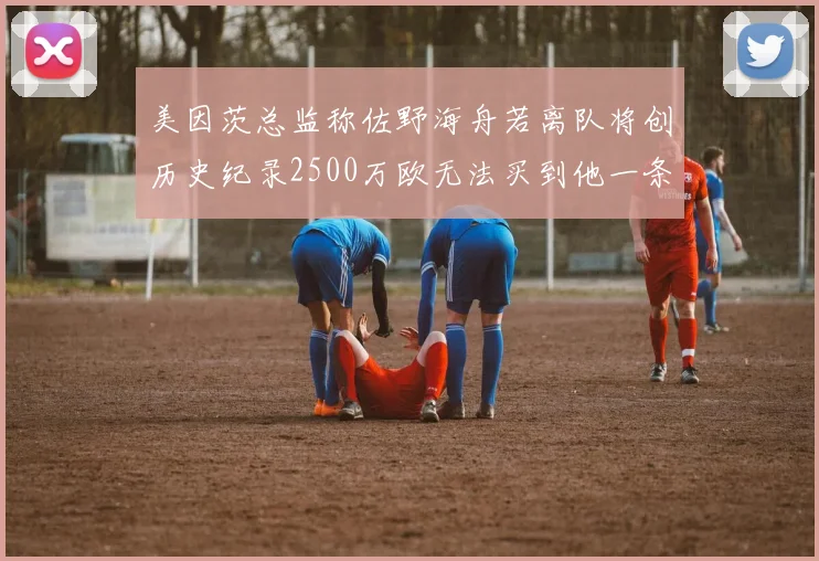 美因茨总监称佐野海舟若离队将创历史纪录2500万欧无法买到他一条腿