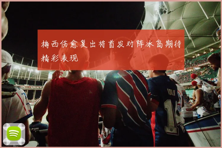 梅西伤愈复出将首发对阵冰岛期待精彩表现