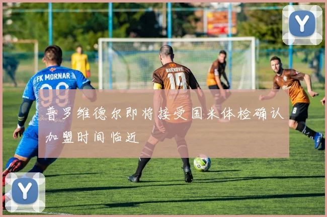 普罗维德尔即将接受国米体检确认加盟时间临近