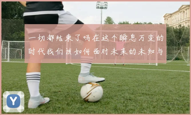 一切都结束了吗在这个瞬息万变的时代我们该如何面对未来的未知与挑战