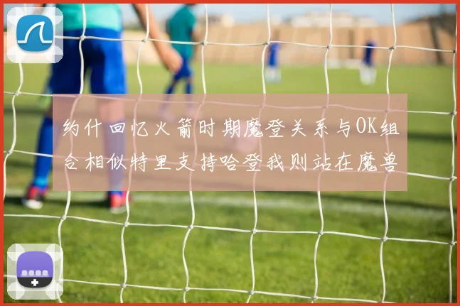 约什回忆火箭时期魔登关系与OK组合相似特里支持哈登我则站在魔兽一边