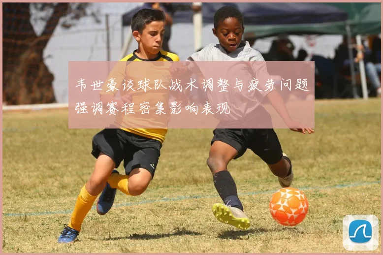 韦世豪谈球队战术调整与疲劳问题强调赛程密集影响表现