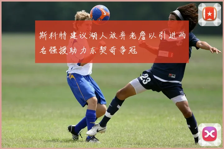 斯科特建议湖人放弃老詹以引进两名强援助力东契奇争冠