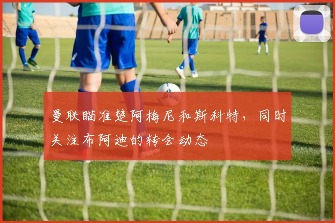 曼联瞄准楚阿梅尼和斯科特，同时关注布阿迪的转会动态