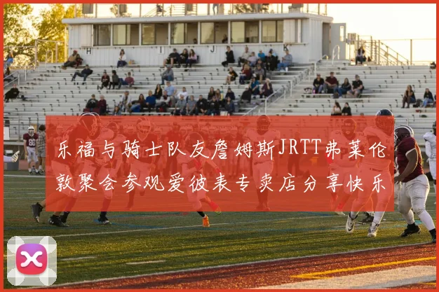 乐福与骑士队友詹姆斯JRTT弗莱伦敦聚会参观爱彼表专卖店分享快乐时光