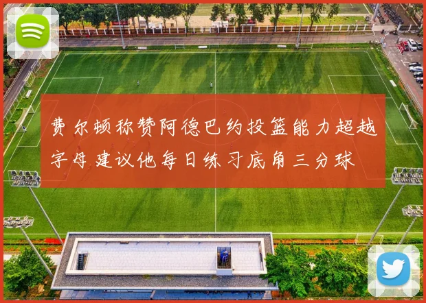 费尔顿称赞阿德巴约投篮能力超越字母建议他每日练习底角三分球