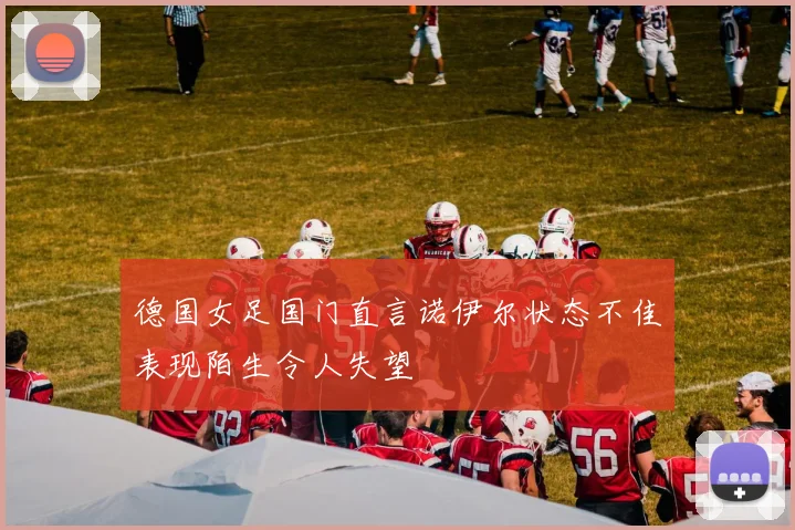 德国女足国门直言诺伊尔状态不佳表现陌生令人失望