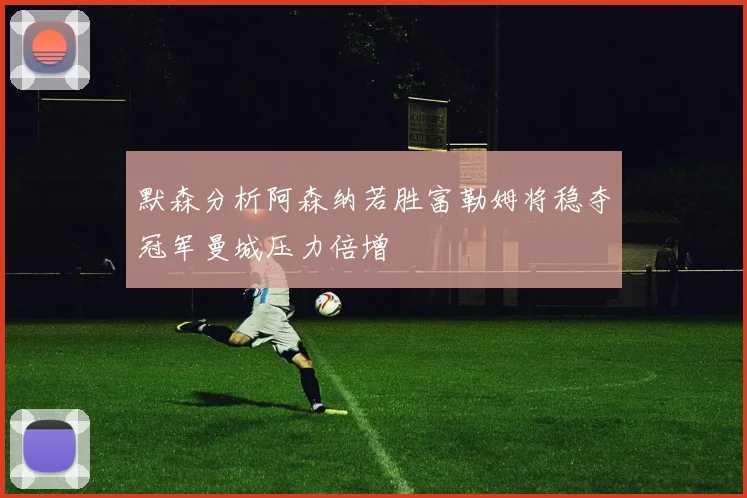 默森分析阿森纳若胜富勒姆将稳夺冠军曼城压力倍增