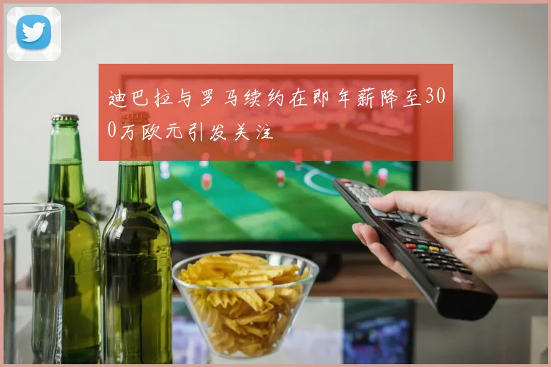 迪巴拉与罗马续约在即年薪降至300万欧元引发关注