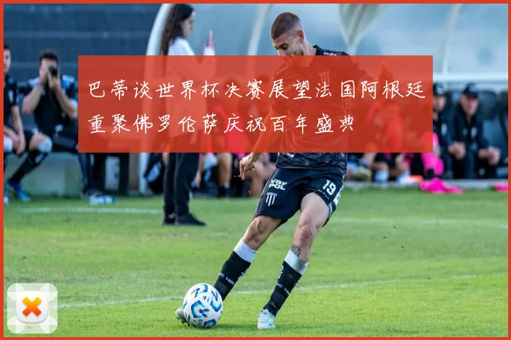 巴蒂谈世界杯决赛展望法国阿根廷重聚佛罗伦萨庆祝百年盛典