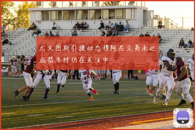 尤文图斯引援动态穆阿尼交易未达成瑟洛特仍在关注中