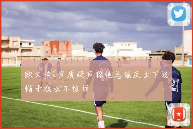 欧文谈C罗质疑声称他总能反击下场帽子戏法不惊讶