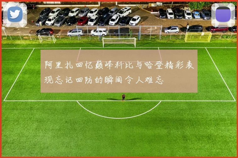 阿里扎回忆巅峰科比与哈登精彩表现忘记回防的瞬间令人难忘