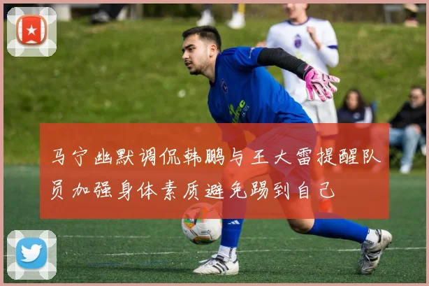马宁幽默调侃韩鹏与王大雷提醒队员加强身体素质避免踢到自己