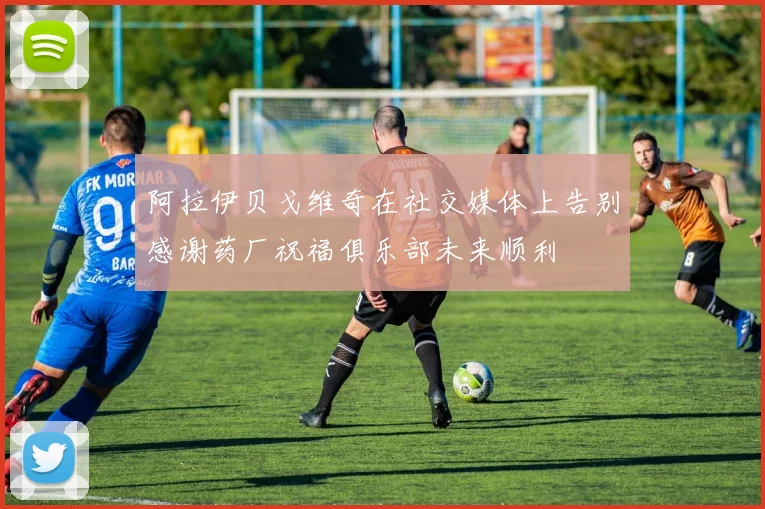 阿拉伊贝戈维奇在社交媒体上告别感谢药厂祝福俱乐部未来顺利