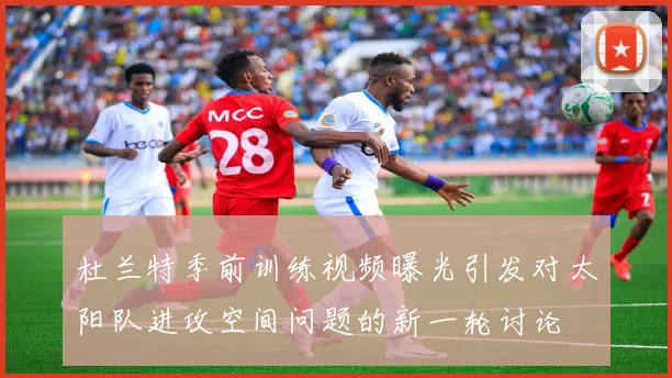 杜兰特季前训练视频曝光引发对太阳队进攻空间问题的新一轮讨论