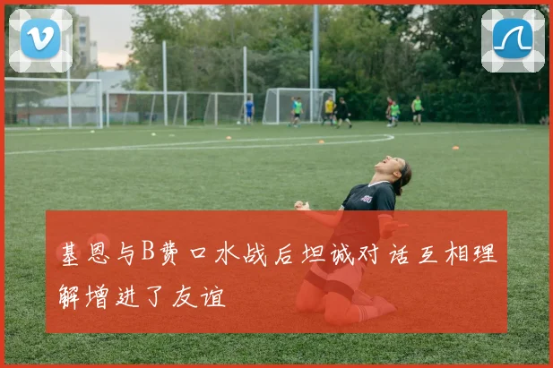 基恩与B费口水战后坦诚对话互相理解增进了友谊