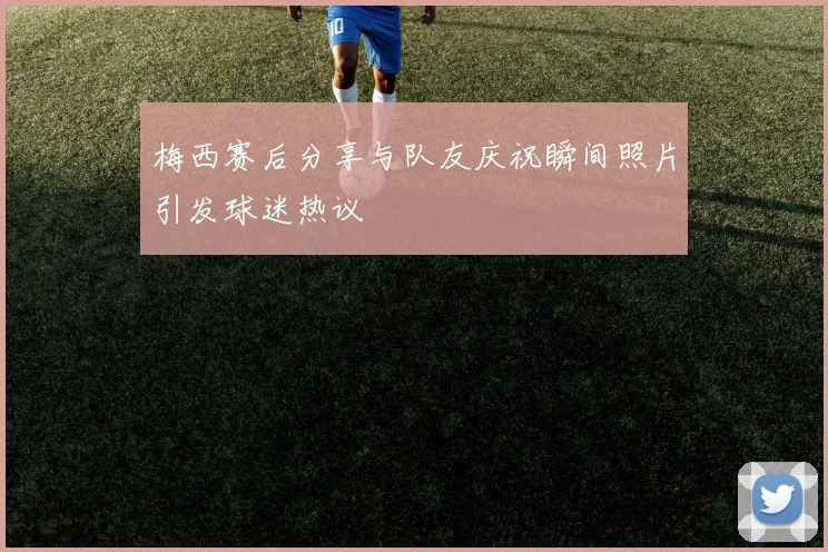 梅西赛后分享与队友庆祝瞬间照片引发球迷热议