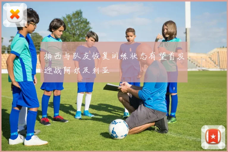 梅西与队友恢复训练状态有望首发迎战阿尔及利亚