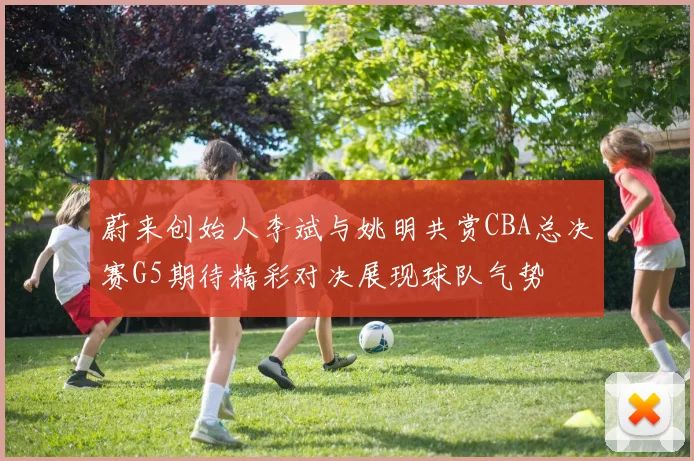 蔚来创始人李斌与姚明共赏CBA总决赛G5期待精彩对决展现球队气势